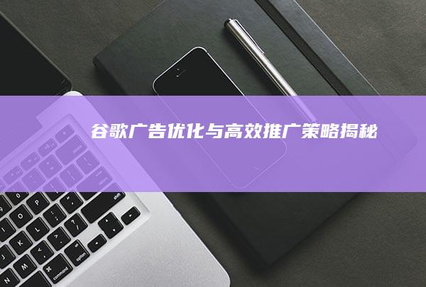 谷歌广告优化与高效推广策略揭秘